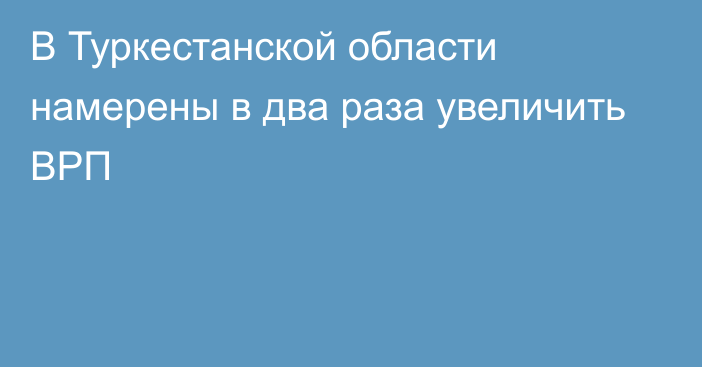 В Туркестанской области намерены в два раза увеличить ВРП