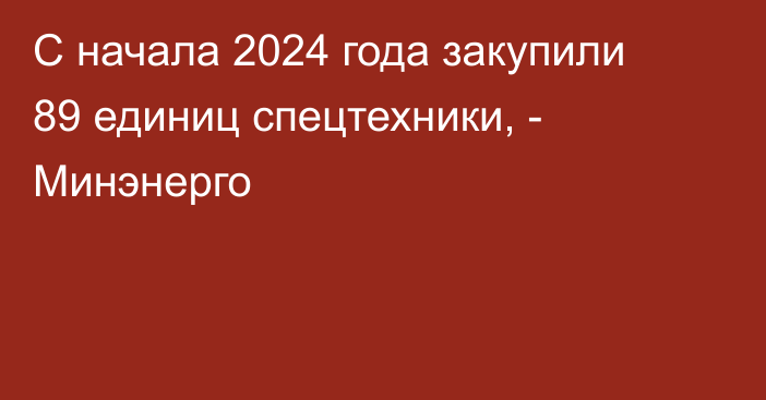 С начала 2024 года закупили 89 единиц спецтехники, - Минэнерго