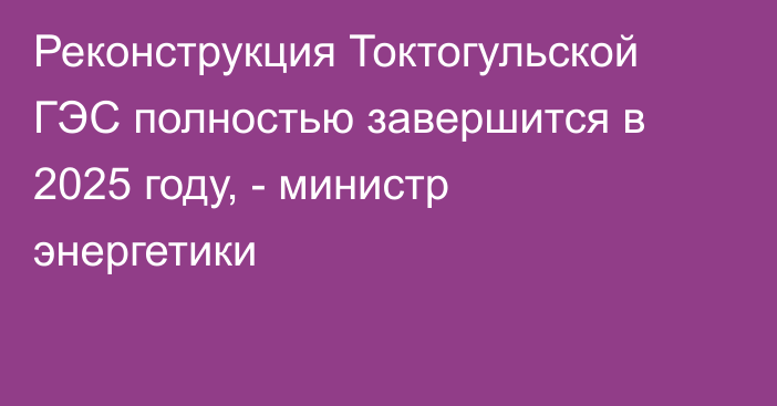 Реконструкция Токтогульской ГЭС полностью завершится в 2025 году, - министр энергетики