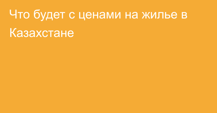 Что будет с ценами на жилье в Казахстане