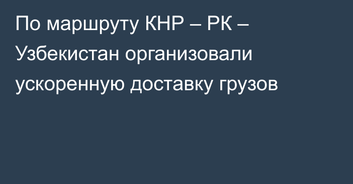 По маршруту КНР – РК – Узбекистан организовали ускоренную доставку грузов