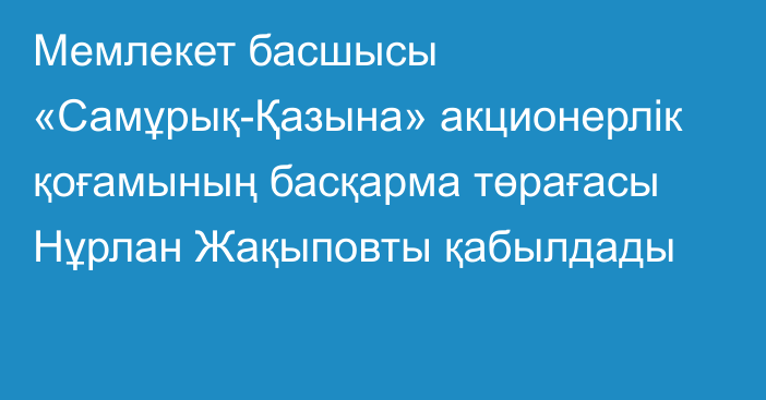 Мемлекет басшысы «Самұрық-Қазына» акционерлік қоғамының басқарма төрағасы Нұрлан Жақыповты қабылдады