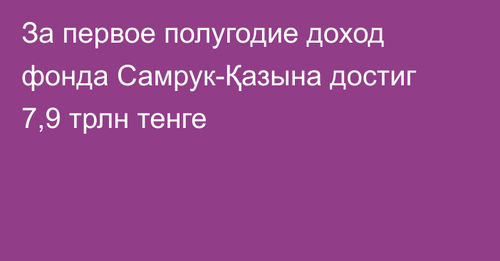 За первое полугодие доход фонда Самрук-Қазына достиг 7,9 трлн тенге