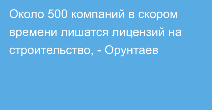 Около 500 компаний в скором времени лишатся лицензий на строительство, - Орунтаев