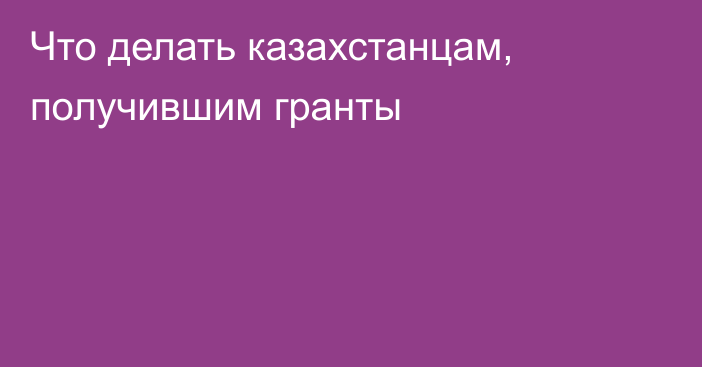 Что делать казахстанцам, получившим гранты