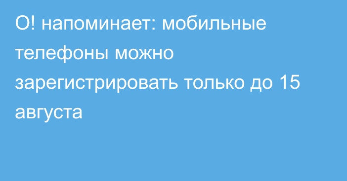 О! напоминает: мобильные телефоны можно зарегистрировать только до 15 августа