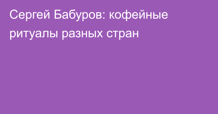 Сергей Бабуров: кофейные ритуалы разных стран