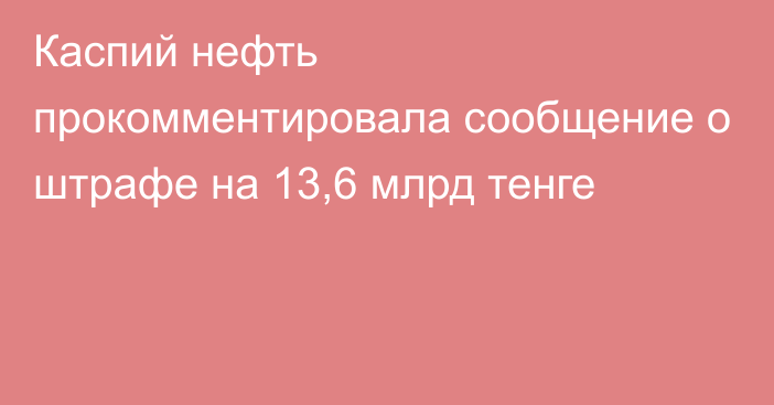 Каспий нефть прокомментировала сообщение о штрафе на 13,6 млрд тенге