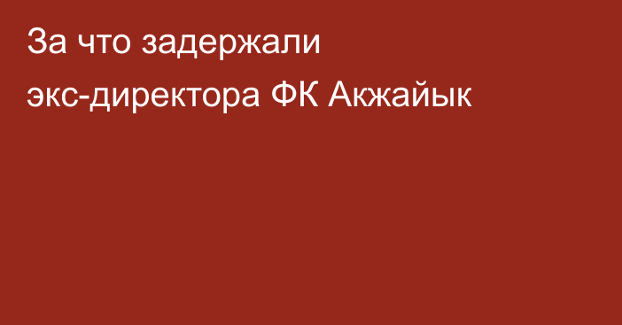 За что задержали экс-директора ФК Акжайык