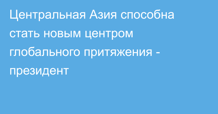 Центральная Азия способна стать новым центром глобального притяжения - президент