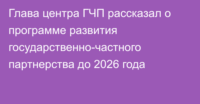 Глава центра ГЧП рассказал о программе развития государственно-частного партнерства до 2026 года