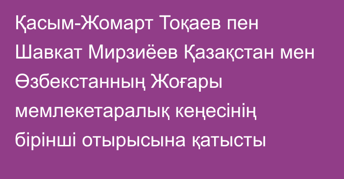 Қасым-Жомарт Тоқаев пен Шавкат Мирзиёев Қазақстан мен Өзбекстанның Жоғары мемлекетаралық кеңесінің бірінші отырысына қатысты