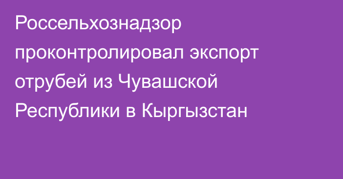 Россельхознадзор проконтролировал экспорт отрубей из Чувашской Республики в Кыргызстан