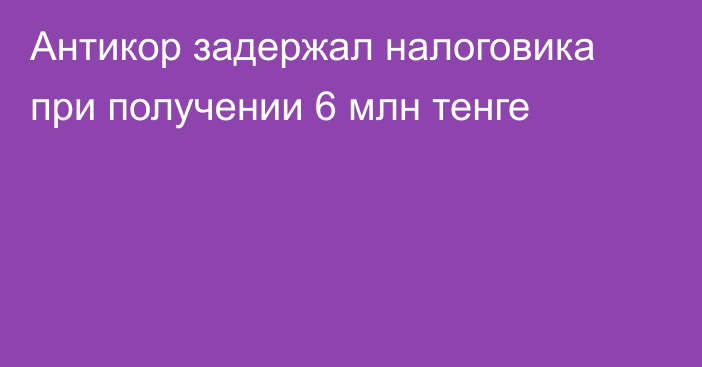 Антикор задержал налоговика при получении 6 млн тенге