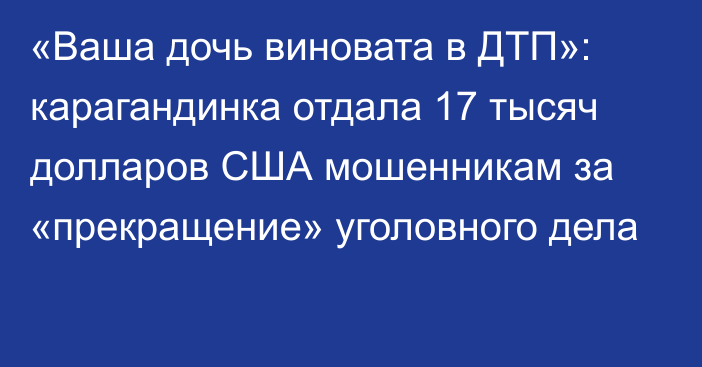 «Ваша дочь виновата в ДТП»: карагандинка отдала 17 тысяч долларов США мошенникам за «прекращение» уголовного дела