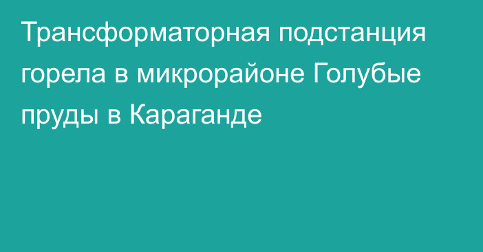 Трансформаторная подстанция горела в микрорайоне Голубые пруды в Караганде