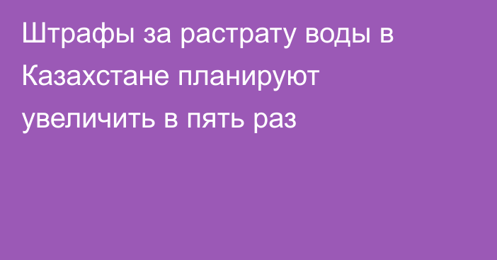 Штрафы за растрату воды в Казахстане планируют увеличить в пять раз