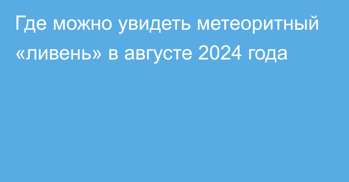 Где можно увидеть метеоритный «ливень» в августе 2024 года