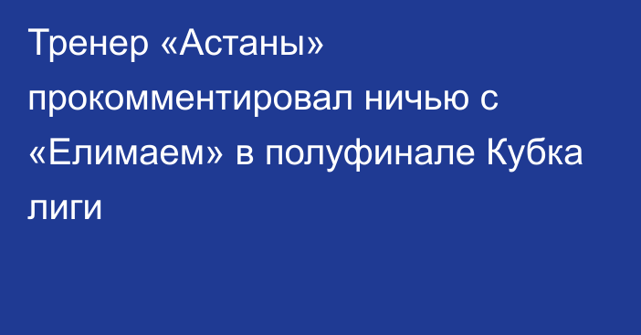 Тренер «Астаны» прокомментировал ничью с «Елимаем» в полуфинале Кубка лиги