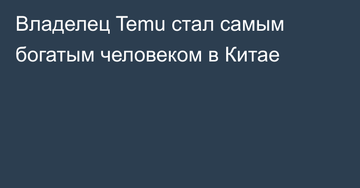 Владелец Temu стал самым богатым человеком в Китае