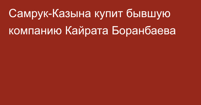 Самрук-Казына купит бывшую компанию Кайрата Боранбаева