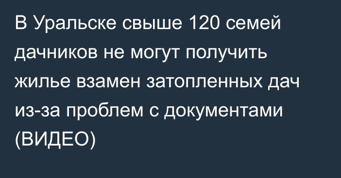 В Уральске свыше 120 семей дачников не могут получить жилье взамен затопленных дач из-за проблем с документами (ВИДЕО)