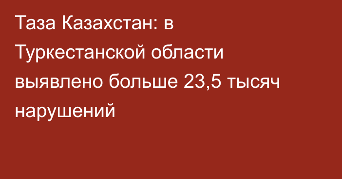 Таза Казахстан: в Туркестанской области выявлено больше 23,5 тысяч нарушений