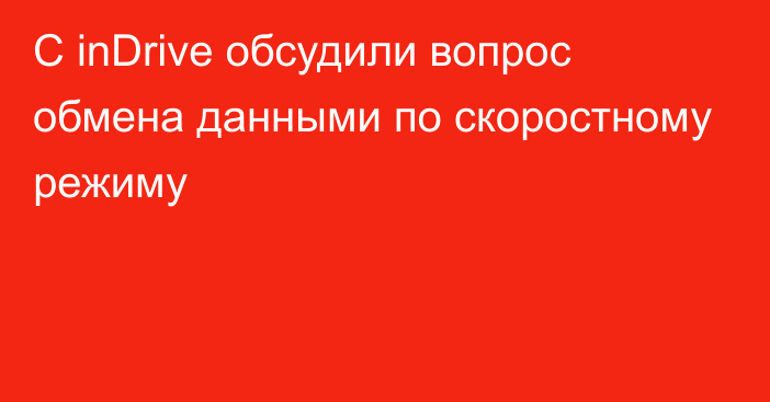 С inDrive обсудили вопрос обмена данными по скоростному режиму