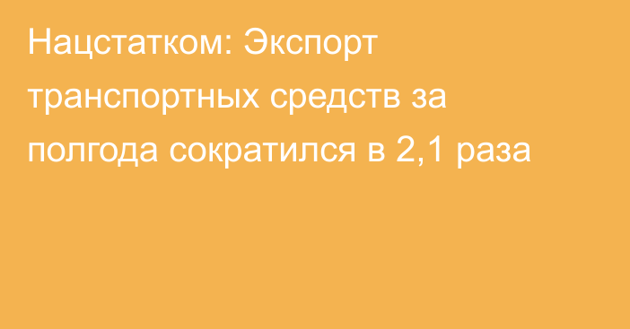 Нацстатком: Экспорт транспортных средств за полгода сократился в 2,1 раза