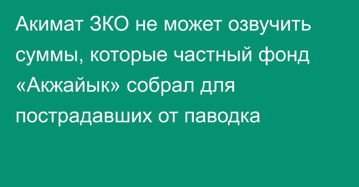 Акимат ЗКО не может озвучить суммы, которые частный фонд «Акжайык» собрал для пострадавших от паводка