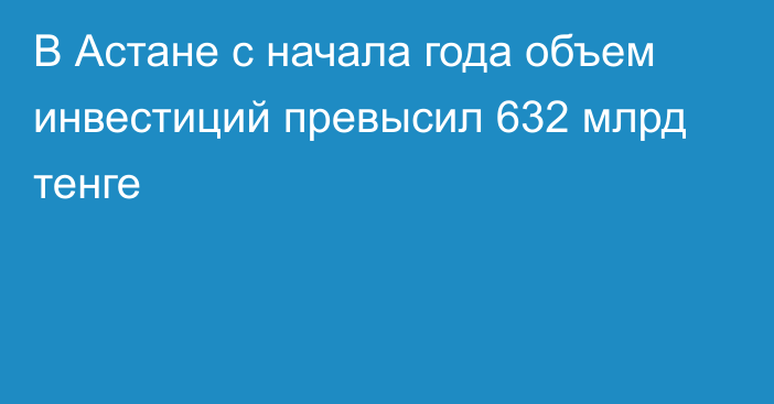 В Астане с начала года объем инвестиций превысил 632 млрд тенге