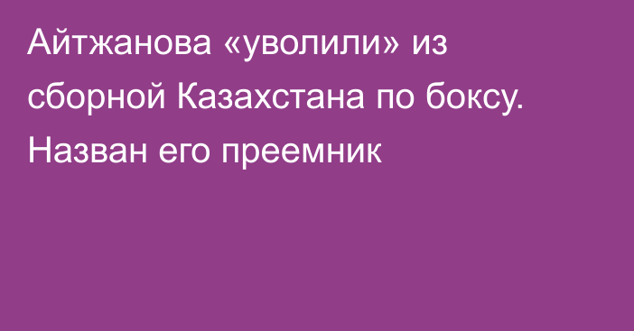 Айтжанова «уволили» из сборной Казахстана по боксу. Назван его преемник