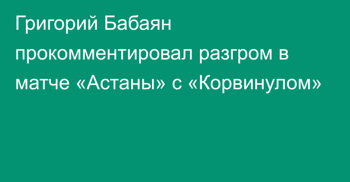 Григорий Бабаян прокомментировал разгром в матче «Астаны» с «Корвинулом»