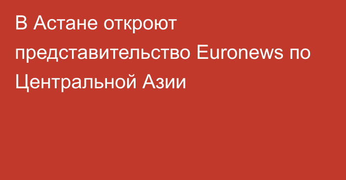 В Астане откроют представительство Euronews по Центральной Азии