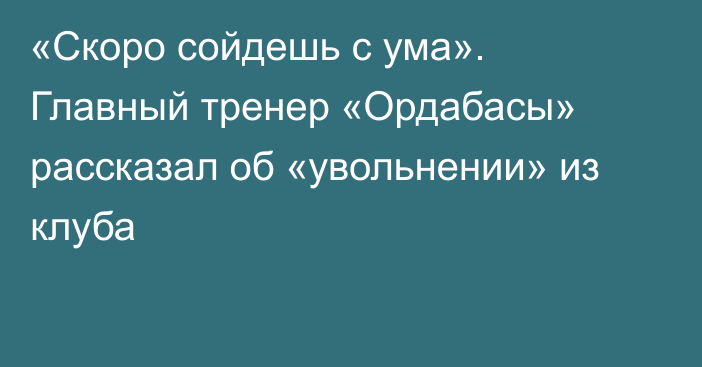 «Скоро сойдешь с ума». Главный тренер «Ордабасы» рассказал об «увольнении» из клуба