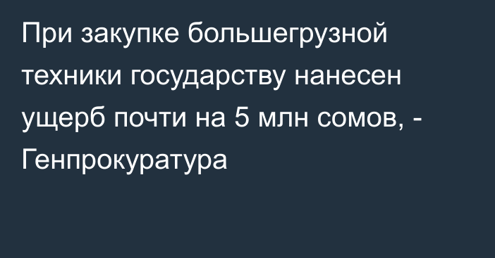 При закупке большегрузной техники государству нанесен ущерб почти на 5 млн сомов, - Генпрокуратура