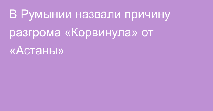 В Румынии назвали причину разгрома «Корвинула» от «Астаны»