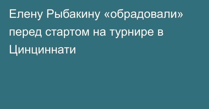 Елену Рыбакину «обрадовали» перед стартом на турнире в Цинциннати