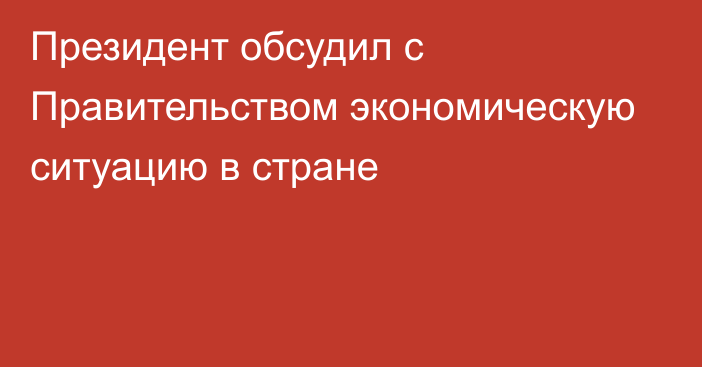 Президент обсудил с Правительством экономическую ситуацию в стране