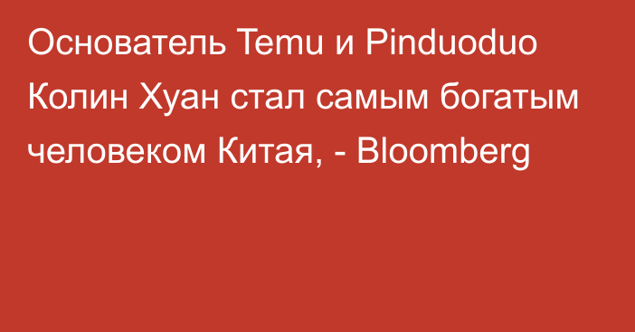 Основатель Temu и Pinduoduo Колин Хуан стал самым богатым человеком Китая, - Bloomberg