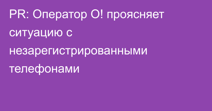 PR: Оператор О! проясняет ситуацию с незарегистрированными телефонами