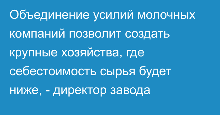 Объединение усилий молочных компаний позволит создать крупные хозяйства, где себестоимость сырья будет ниже, - директор завода