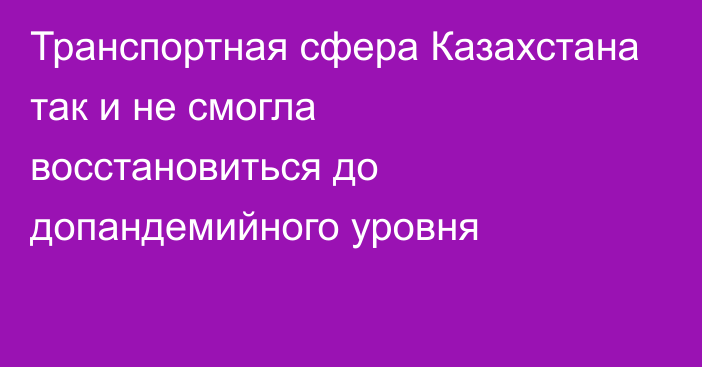 Транспортная сфера Казахстана так и не смогла восстановиться до допандемийного уровня