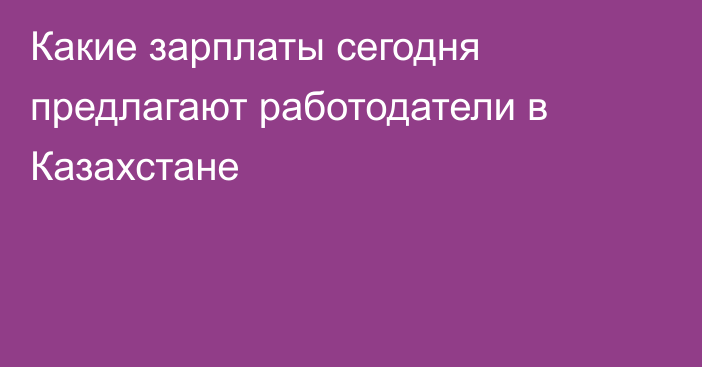 Какие зарплаты сегодня предлагают работодатели в Казахстане