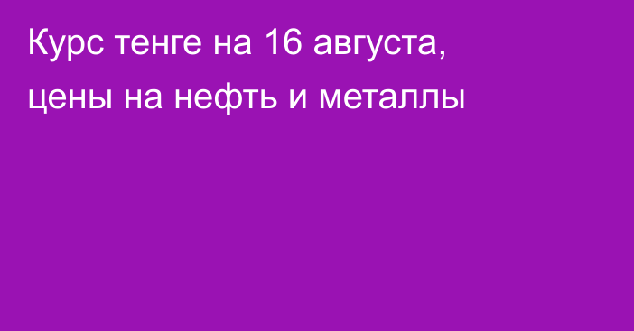 Курс тенге на 16 августа, цены на нефть и металлы