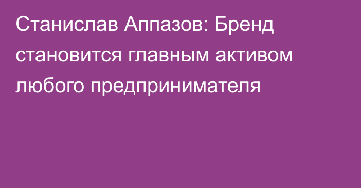 Станислав Аппазов: Бренд становится главным активом любого предпринимателя