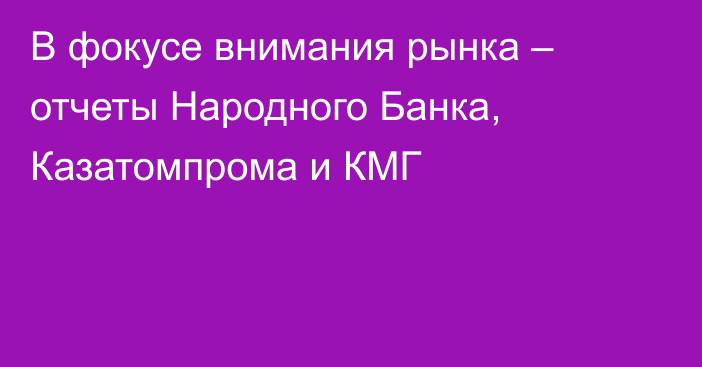 В фокусе внимания рынка – отчеты Народного Банка, Казатомпрома и КМГ