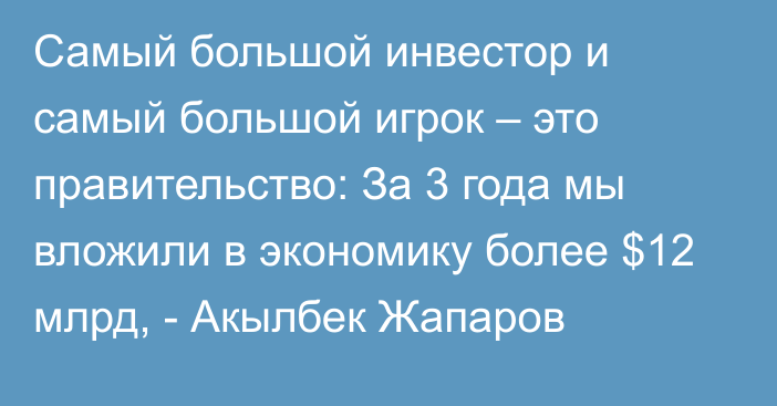 Самый большой инвестор и самый большой игрок – это правительство: За 3 года мы вложили в экономику более $12 млрд, - Акылбек Жапаров