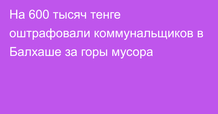 На 600 тысяч тенге оштрафовали коммунальщиков в Балхаше за горы мусора