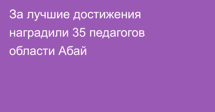 За лучшие достижения наградили 35 педагогов области Абай